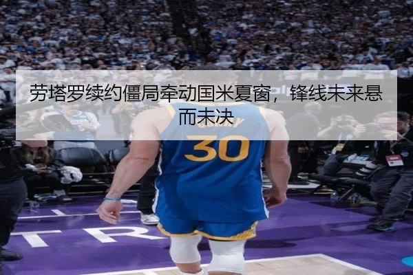 劳塔罗续约僵局牵动国米夏窗，锋线未来悬而未决