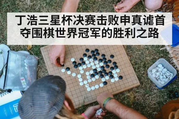 丁浩三星杯决赛击败申真谑首夺围棋世界冠军的胜利之路