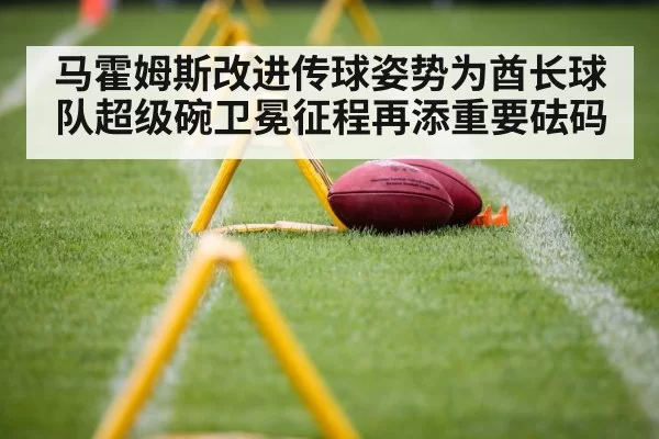 马霍姆斯改进传球姿势为酋长球队超级碗卫冕征程再添重要砝码