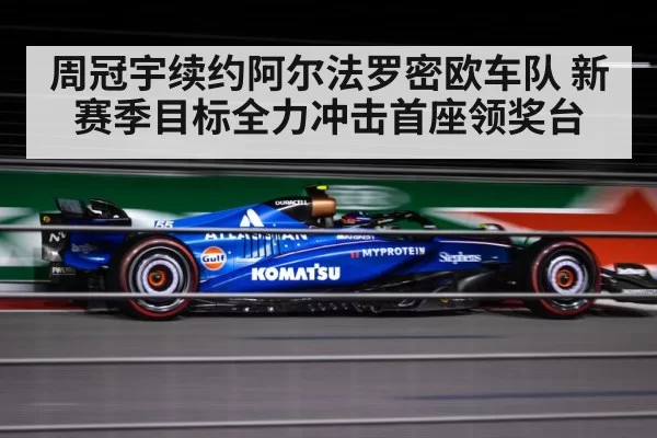 周冠宇续约阿尔法罗密欧车队 新赛季目标全力冲击首座领奖台