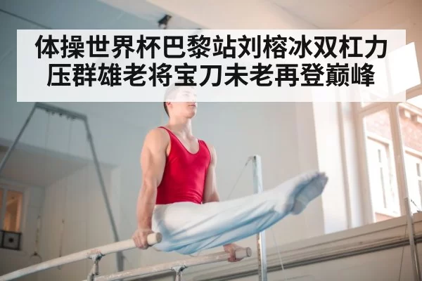 体操世界杯巴黎站刘榕冰双杠力压群雄老将宝刀未老再登巅峰