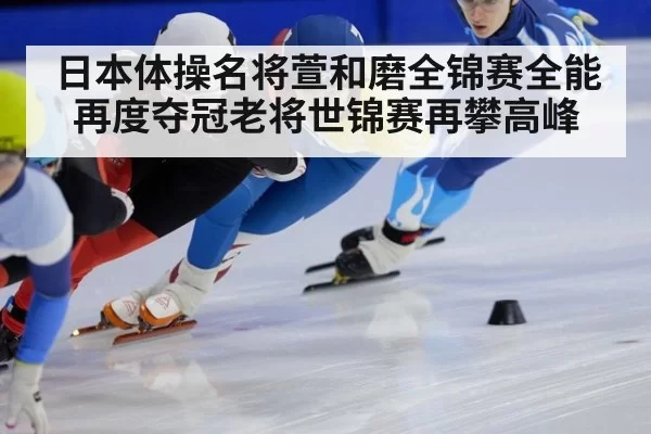日本体操名将萱和磨全锦赛全能再度夺冠老将世锦赛再攀高峰